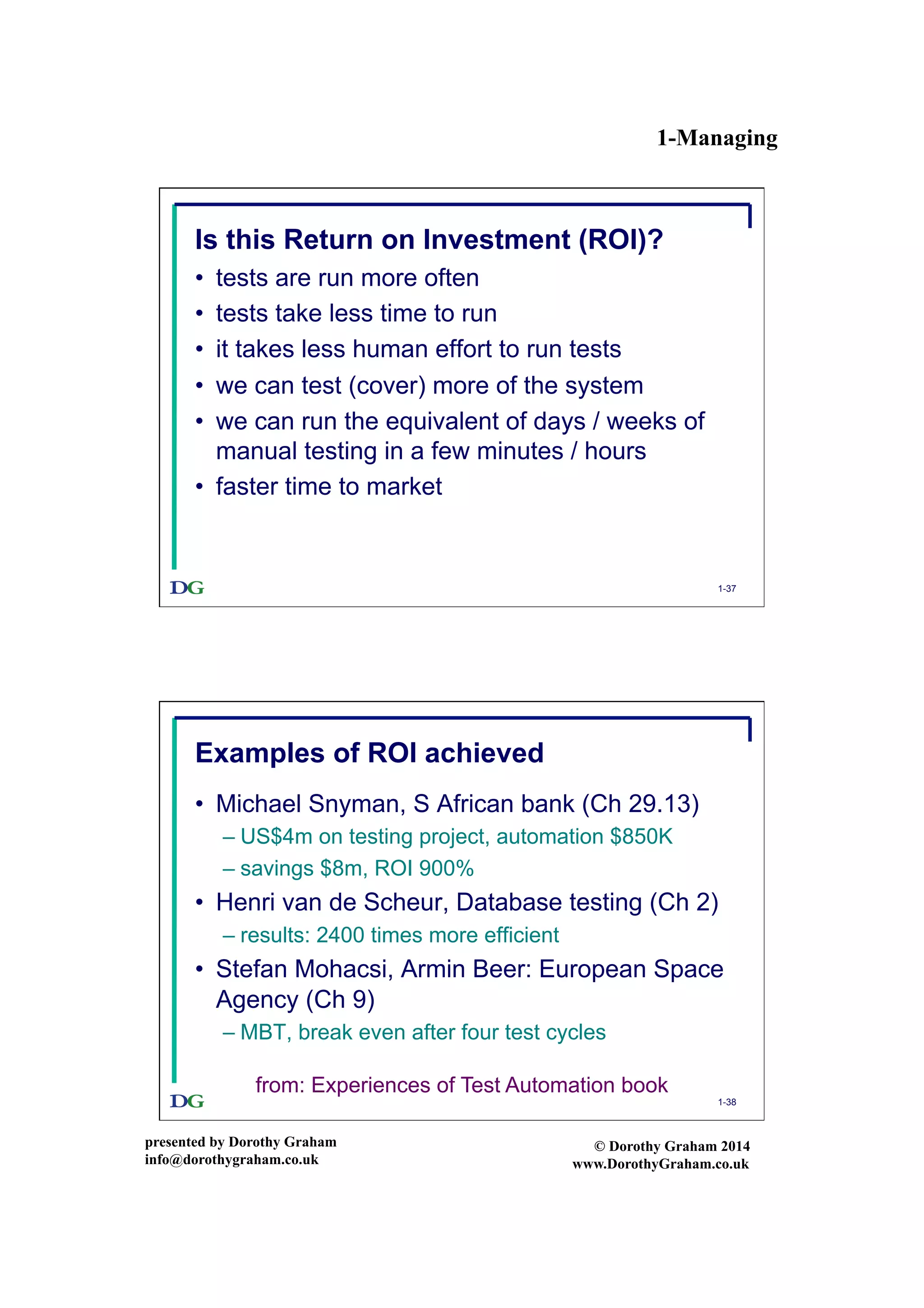 1-Managing
presented by Dorothy Graham
info@dorothygraham.co.uk
© Dorothy Graham 2014
www.DorothyGraham.co.uk
1-37
Is this Return on Investment (ROI)?
•  tests are run more often
•  tests take less time to run
•  it takes less human effort to run tests
•  we can test (cover) more of the system
•  we can run the equivalent of days / weeks of
manual testing in a few minutes / hours
•  faster time to market
1-38
Examples of ROI achieved
•  Michael Snyman, S African bank (Ch 29.13)
– US$4m on testing project, automation $850K
– savings $8m, ROI 900%
•  Henri van de Scheur, Database testing (Ch 2)
– results: 2400 times more efficient
•  Stefan Mohacsi, Armin Beer: European Space
Agency (Ch 9)
– MBT, break even after four test cycles
from: Experiences of Test Automation book
 