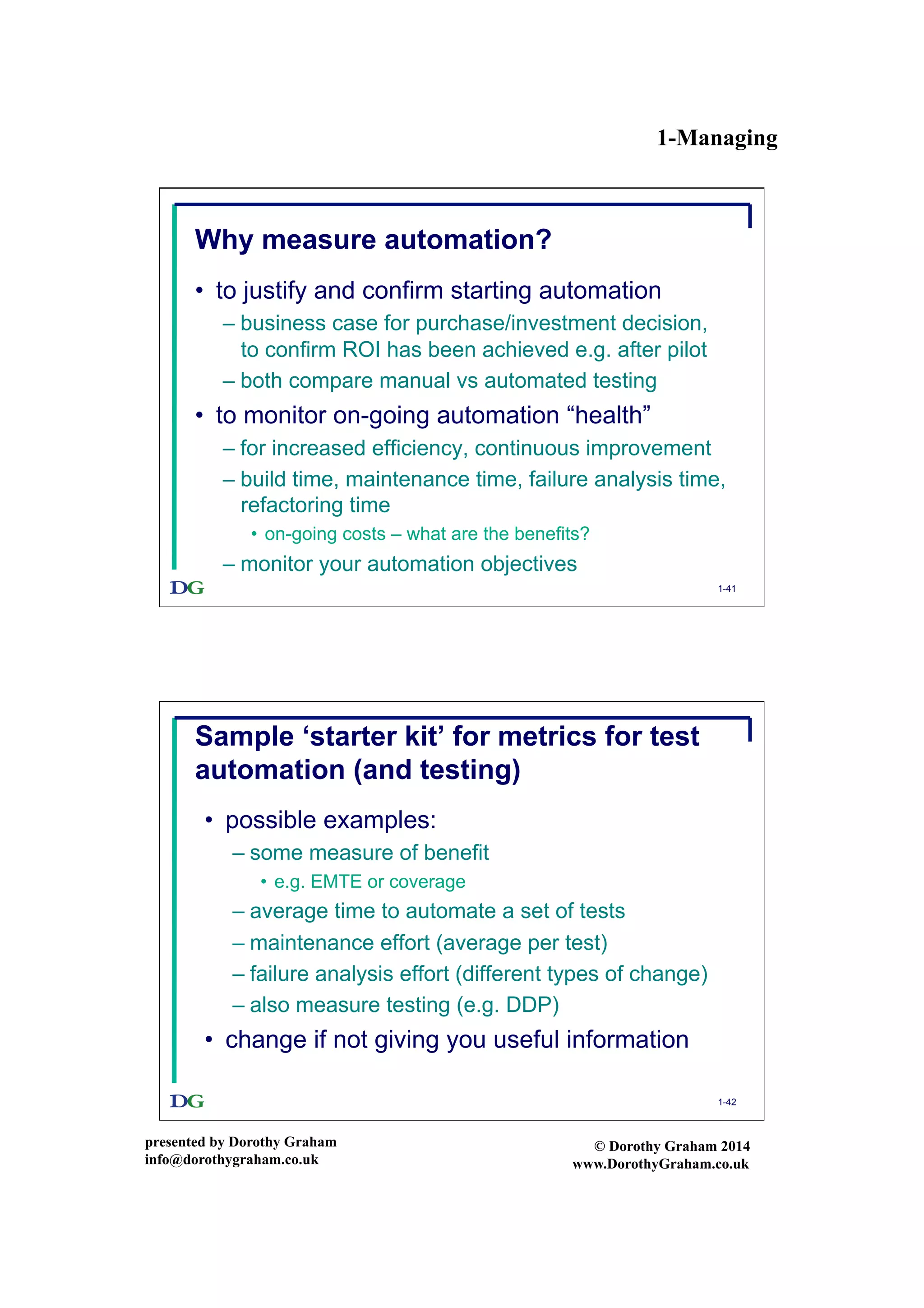 1-Managing
presented by Dorothy Graham
info@dorothygraham.co.uk
© Dorothy Graham 2014
www.DorothyGraham.co.uk
1-41
Why measure automation?
•  to justify and confirm starting automation
– business case for purchase/investment decision,
to confirm ROI has been achieved e.g. after pilot
– both compare manual vs automated testing
•  to monitor on-going automation “health”
– for increased efficiency, continuous improvement
– build time, maintenance time, failure analysis time,
refactoring time
•  on-going costs – what are the benefits?
– monitor your automation objectives
1-42
Sample ‘starter kit’ for metrics for test
automation (and testing)
•  possible examples:
– some measure of benefit
•  e.g. EMTE or coverage
– average time to automate a set of tests
– maintenance effort (average per test)
– failure analysis effort (different types of change)
– also measure testing (e.g. DDP)
•  change if not giving you useful information
 