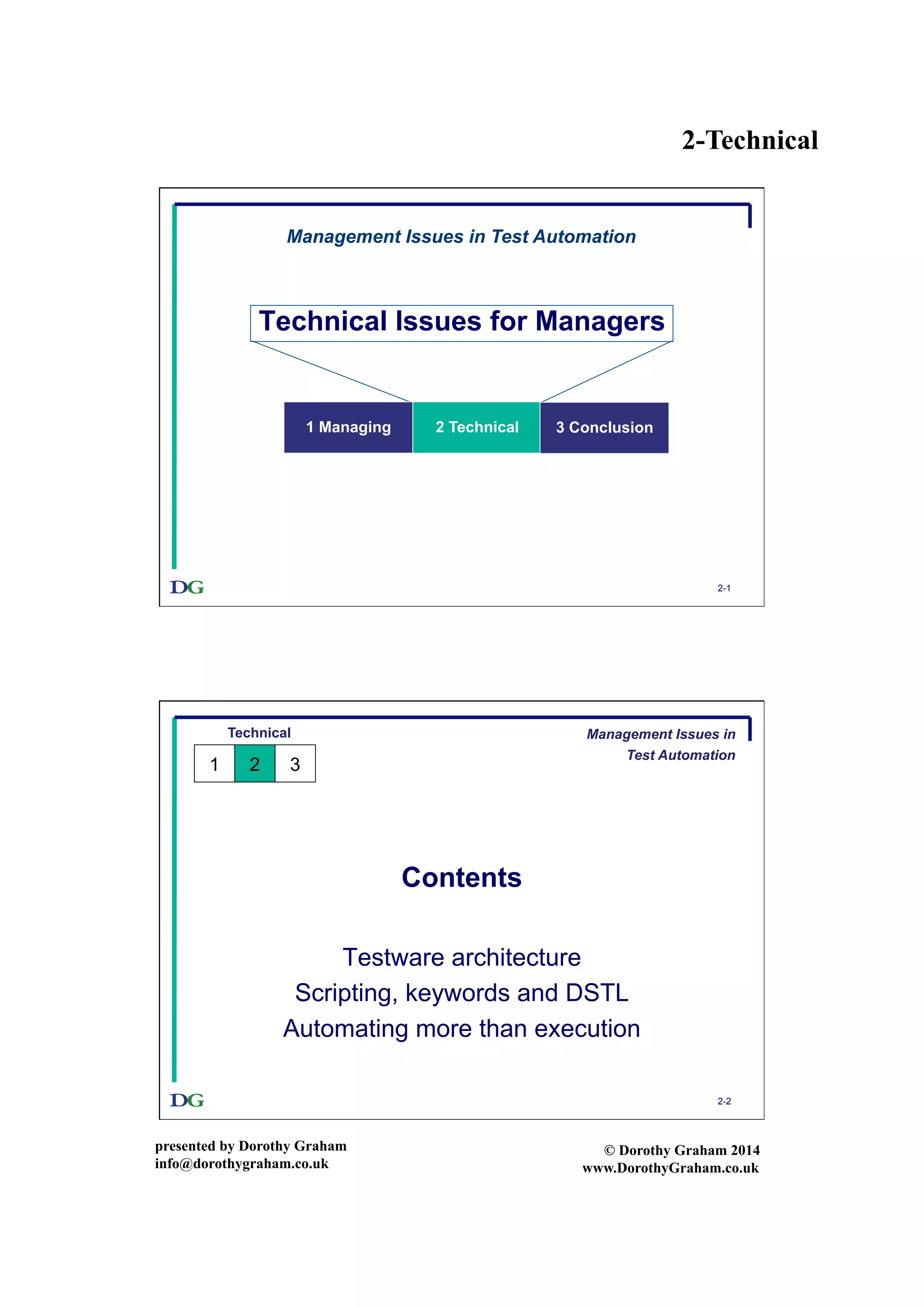 2-Technical
presented by Dorothy Graham
info@dorothygraham.co.uk
© Dorothy Graham 2014
www.DorothyGraham.co.uk
2-1
Technical Issues for Managers
Management Issues in Test Automation
1 Managing 2 Technical 3 Conclusion
2-2
Contents
Testware architecture
Scripting, keywords and DSTL
Automating more than execution
Technical
1 2 3
Management Issues in
Test Automation
 
