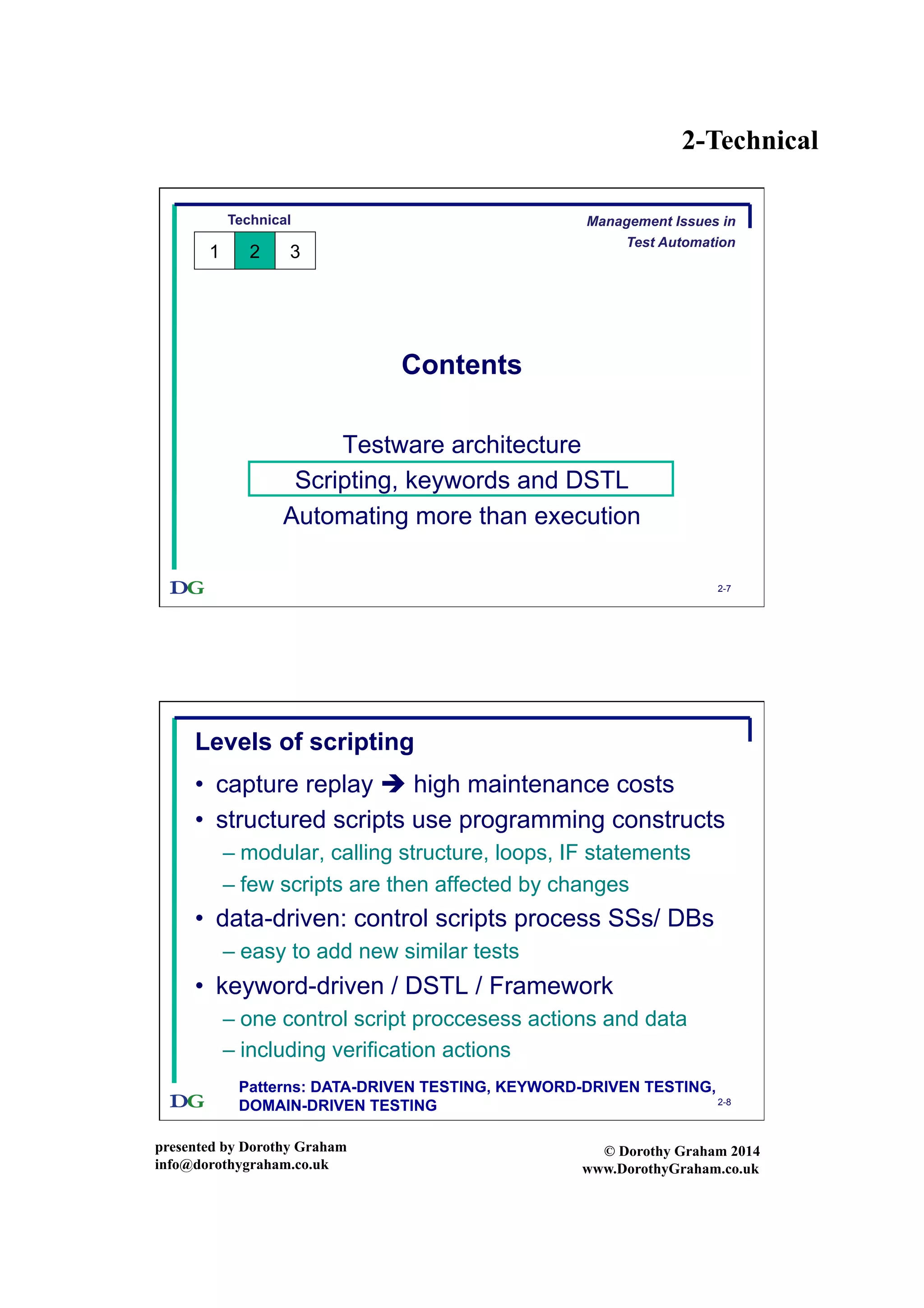 2-Technical
presented by Dorothy Graham
info@dorothygraham.co.uk
© Dorothy Graham 2014
www.DorothyGraham.co.uk
2-7
Contents
Testware architecture
Scripting, keywords and DSTL
Automating more than execution
Technical
1 2 3
Management Issues in
Test Automation
2-8
Levels of scripting
•  capture replay  high maintenance costs
•  structured scripts use programming constructs
– modular, calling structure, loops, IF statements
– few scripts are then affected by changes
•  data-driven: control scripts process SSs/ DBs
– easy to add new similar tests
•  keyword-driven / DSTL / Framework
– one control script proccesess actions and data
– including verification actions
Patterns: DATA-DRIVEN TESTING, KEYWORD-DRIVEN TESTING,
DOMAIN-DRIVEN TESTING
 