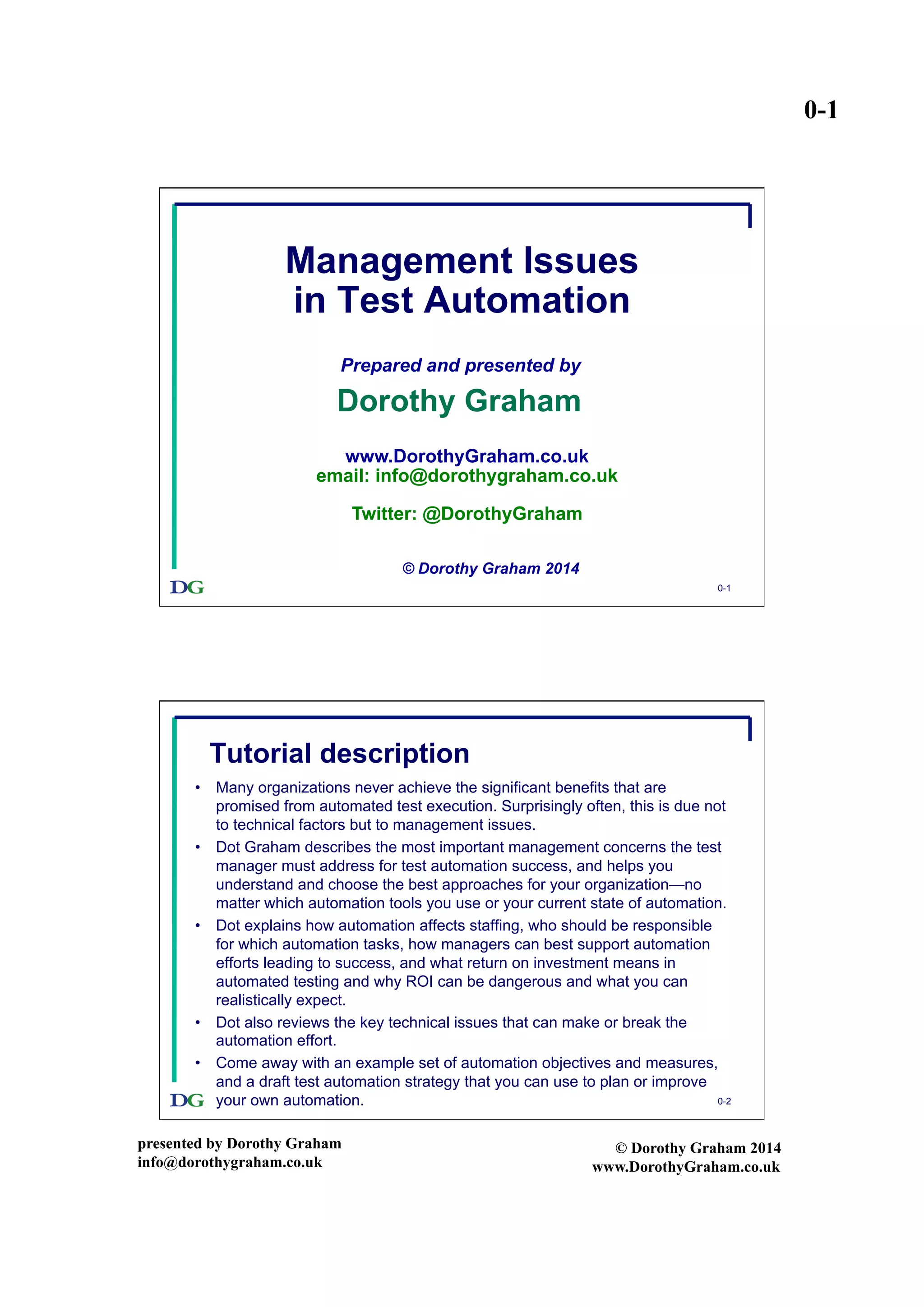 0-1
presented by Dorothy Graham
info@dorothygraham.co.uk
© Dorothy Graham 2014
www.DorothyGraham.co.uk
0-1
Management Issues
in Test Automation
Prepared and presented by
Dorothy Graham
© Dorothy Graham 2014
www.DorothyGraham.co.uk
email: info@dorothygraham.co.uk
Twitter: @DorothyGraham
0-2
Tutorial description
•  Many organizations never achieve the significant benefits that are
promised from automated test execution. Surprisingly often, this is due not
to technical factors but to management issues.
•  Dot Graham describes the most important management concerns the test
manager must address for test automation success, and helps you
understand and choose the best approaches for your organization—no
matter which automation tools you use or your current state of automation.
•  Dot explains how automation affects staffing, who should be responsible
for which automation tasks, how managers can best support automation
efforts leading to success, and what return on investment means in
automated testing and why ROI can be dangerous and what you can
realistically expect.
•  Dot also reviews the key technical issues that can make or break the
automation effort.
•  Come away with an example set of automation objectives and measures,
and a draft test automation strategy that you can use to plan or improve
your own automation.
 
