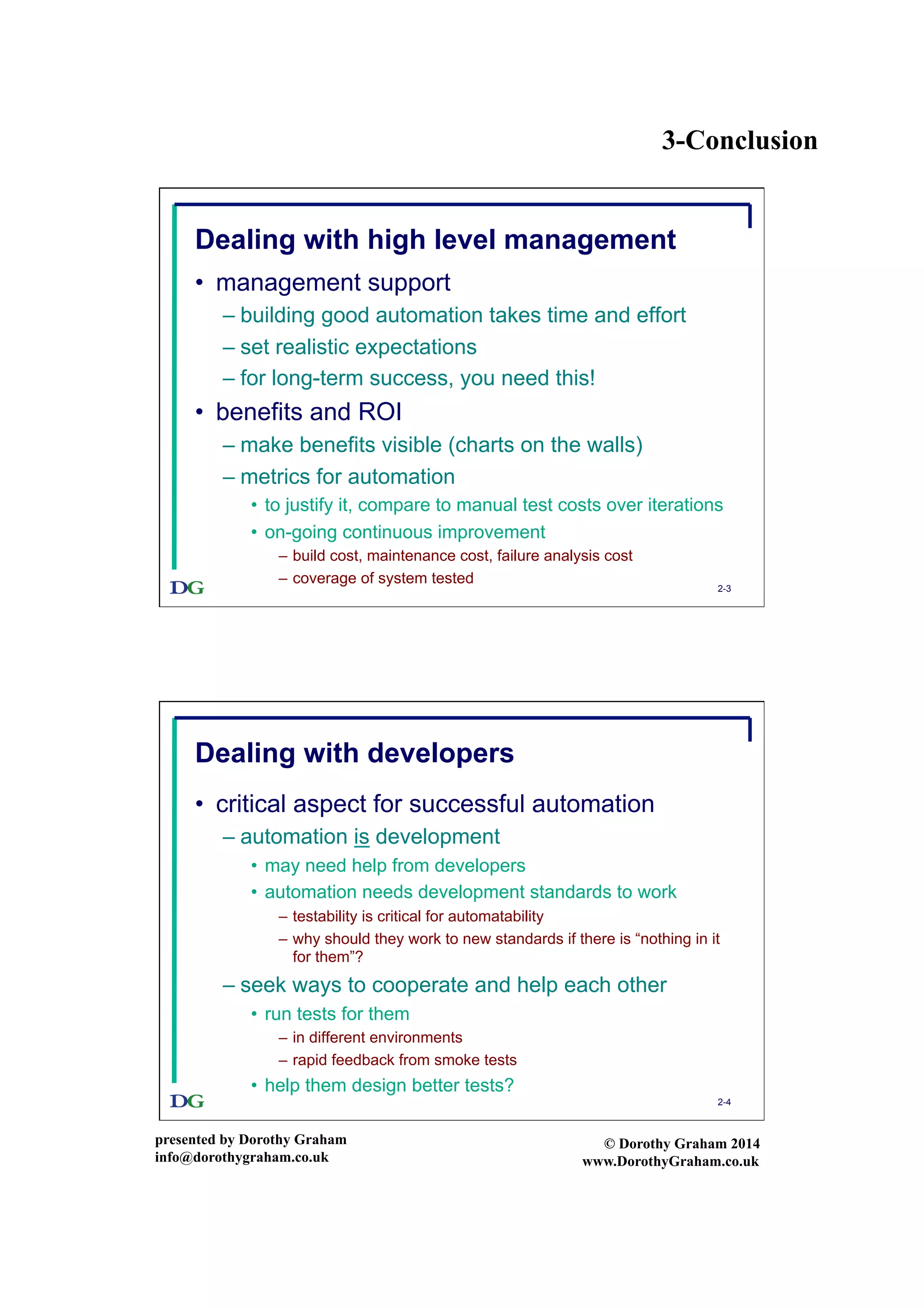 3-Conclusion
presented by Dorothy Graham
info@dorothygraham.co.uk
© Dorothy Graham 2014
www.DorothyGraham.co.uk
2-3
Dealing with high level management
•  management support
– building good automation takes time and effort
– set realistic expectations
– for long-term success, you need this!
•  benefits and ROI
– make benefits visible (charts on the walls)
– metrics for automation
•  to justify it, compare to manual test costs over iterations
•  on-going continuous improvement
–  build cost, maintenance cost, failure analysis cost
–  coverage of system tested
2-4
Dealing with developers
•  critical aspect for successful automation
– automation is development
•  may need help from developers
•  automation needs development standards to work
–  testability is critical for automatability
–  why should they work to new standards if there is “nothing in it
for them”?
– seek ways to cooperate and help each other
•  run tests for them
–  in different environments
–  rapid feedback from smoke tests
•  help them design better tests?
 