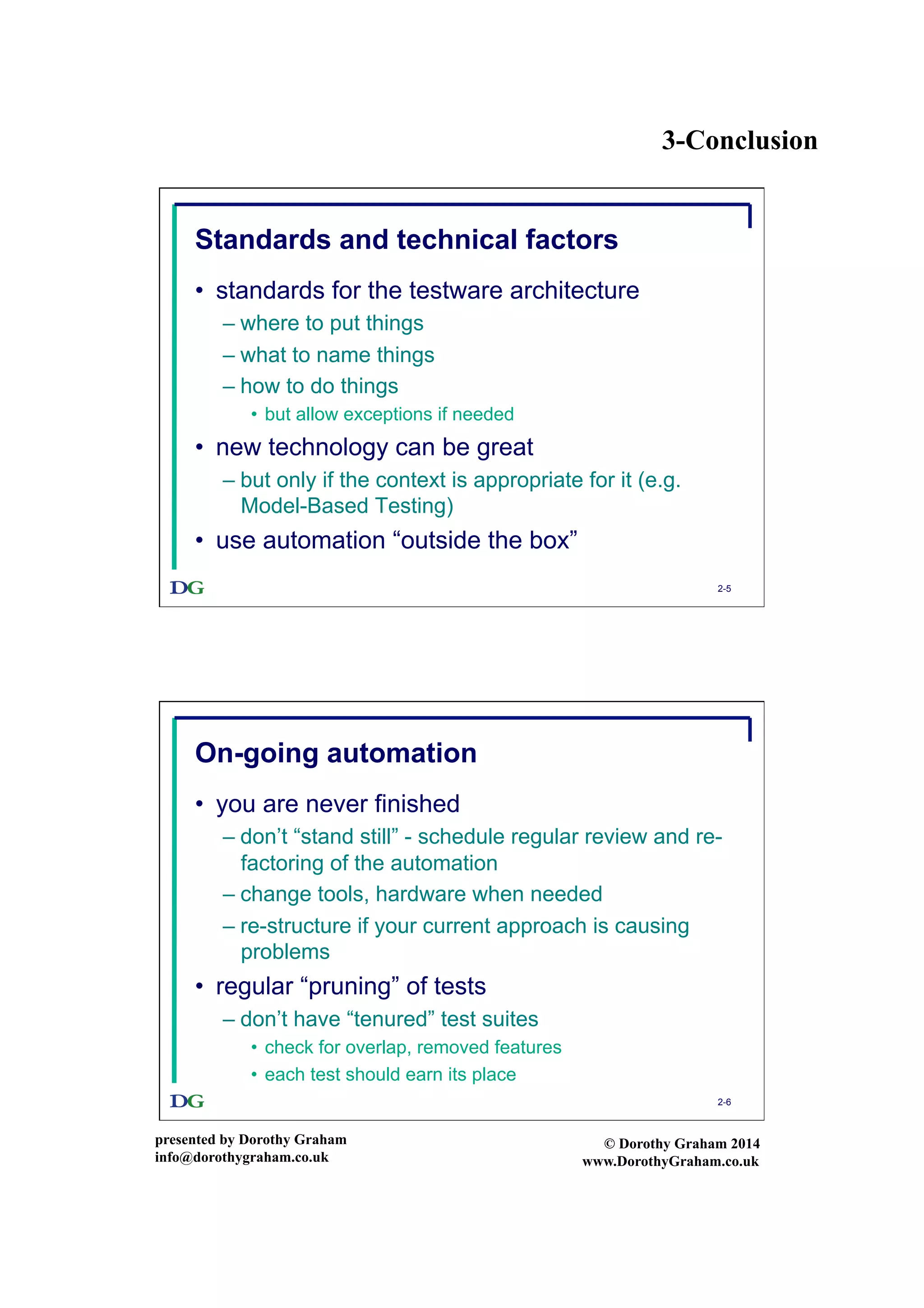 3-Conclusion
presented by Dorothy Graham
info@dorothygraham.co.uk
© Dorothy Graham 2014
www.DorothyGraham.co.uk
2-5
Standards and technical factors
•  standards for the testware architecture
– where to put things
– what to name things
– how to do things
•  but allow exceptions if needed
•  new technology can be great
– but only if the context is appropriate for it (e.g.
Model-Based Testing)
•  use automation “outside the box”
2-6
On-going automation
•  you are never finished
– don’t “stand still” - schedule regular review and re-
factoring of the automation
– change tools, hardware when needed
– re-structure if your current approach is causing
problems
•  regular “pruning” of tests
– don’t have “tenured” test suites
•  check for overlap, removed features
•  each test should earn its place
 