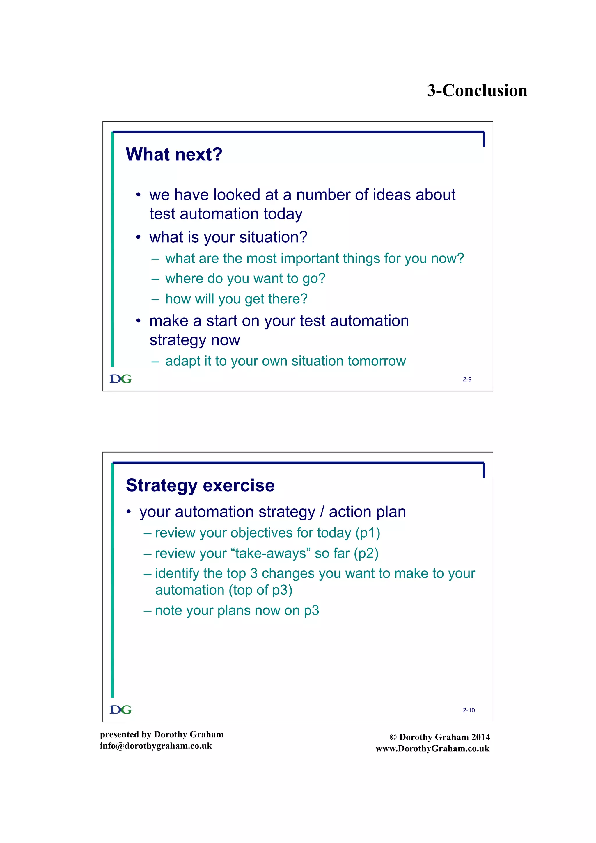 3-Conclusion
presented by Dorothy Graham
info@dorothygraham.co.uk
© Dorothy Graham 2014
www.DorothyGraham.co.uk
2-9
What next?
•  we have looked at a number of ideas about
test automation today
•  what is your situation?
–  what are the most important things for you now?
–  where do you want to go?
–  how will you get there?
•  make a start on your test automation
strategy now
–  adapt it to your own situation tomorrow
2-10
Strategy exercise
•  your automation strategy / action plan
– review your objectives for today (p1)
– review your “take-aways” so far (p2)
– identify the top 3 changes you want to make to your
automation (top of p3)
– note your plans now on p3
 