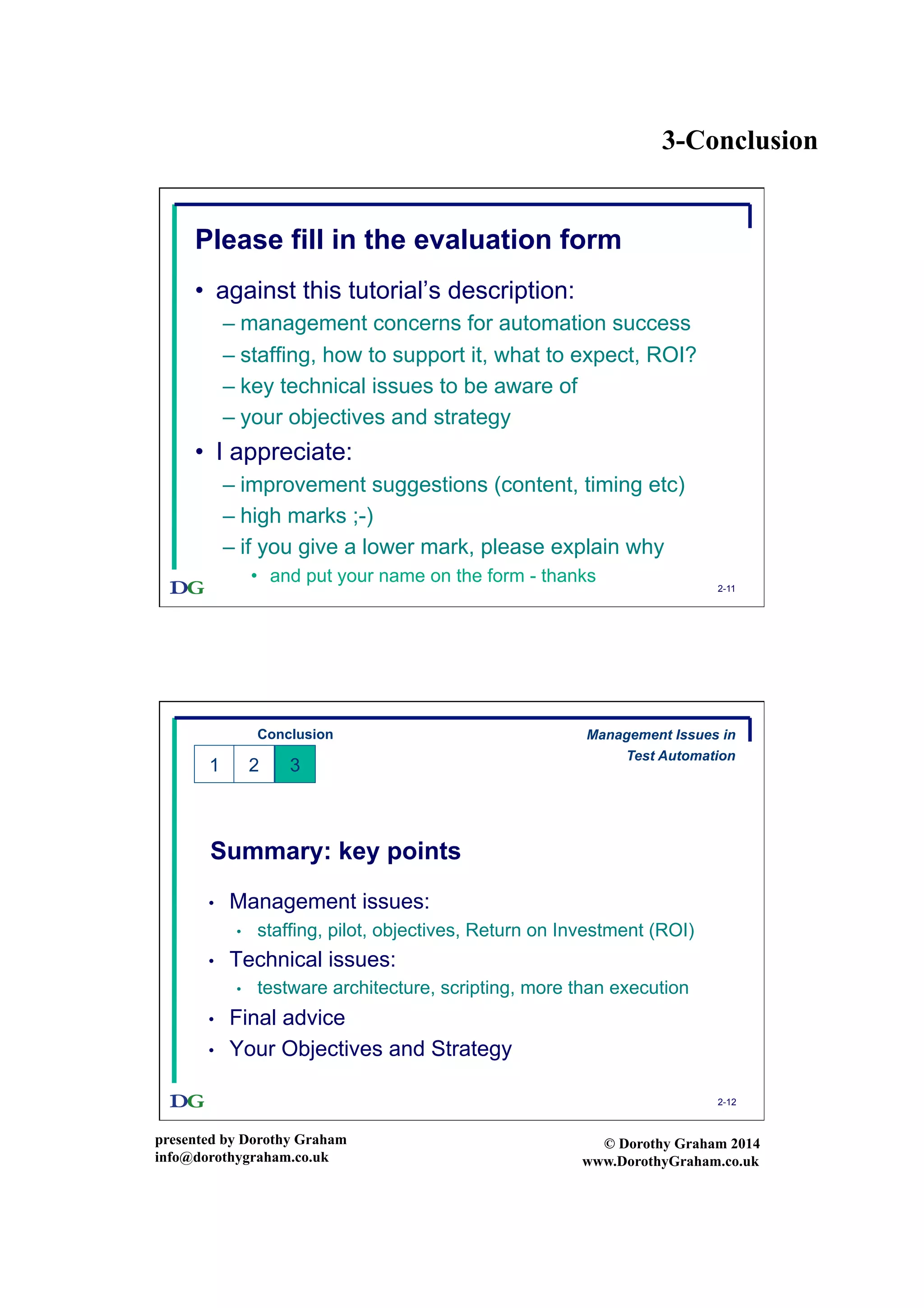 3-Conclusion
presented by Dorothy Graham
info@dorothygraham.co.uk
© Dorothy Graham 2014
www.DorothyGraham.co.uk
2-11
Please fill in the evaluation form
•  against this tutorial’s description:
– management concerns for automation success
– staffing, how to support it, what to expect, ROI?
– key technical issues to be aware of
– your objectives and strategy
•  I appreciate:
– improvement suggestions (content, timing etc)
– high marks ;-)
– if you give a lower mark, please explain why
•  and put your name on the form - thanks
2-12
Summary: key points
•  Management issues:
•  staffing, pilot, objectives, Return on Investment (ROI)
•  Technical issues:
•  testware architecture, scripting, more than execution
•  Final advice
•  Your Objectives and Strategy
Conclusion
1 32
Management Issues in
Test Automation
 