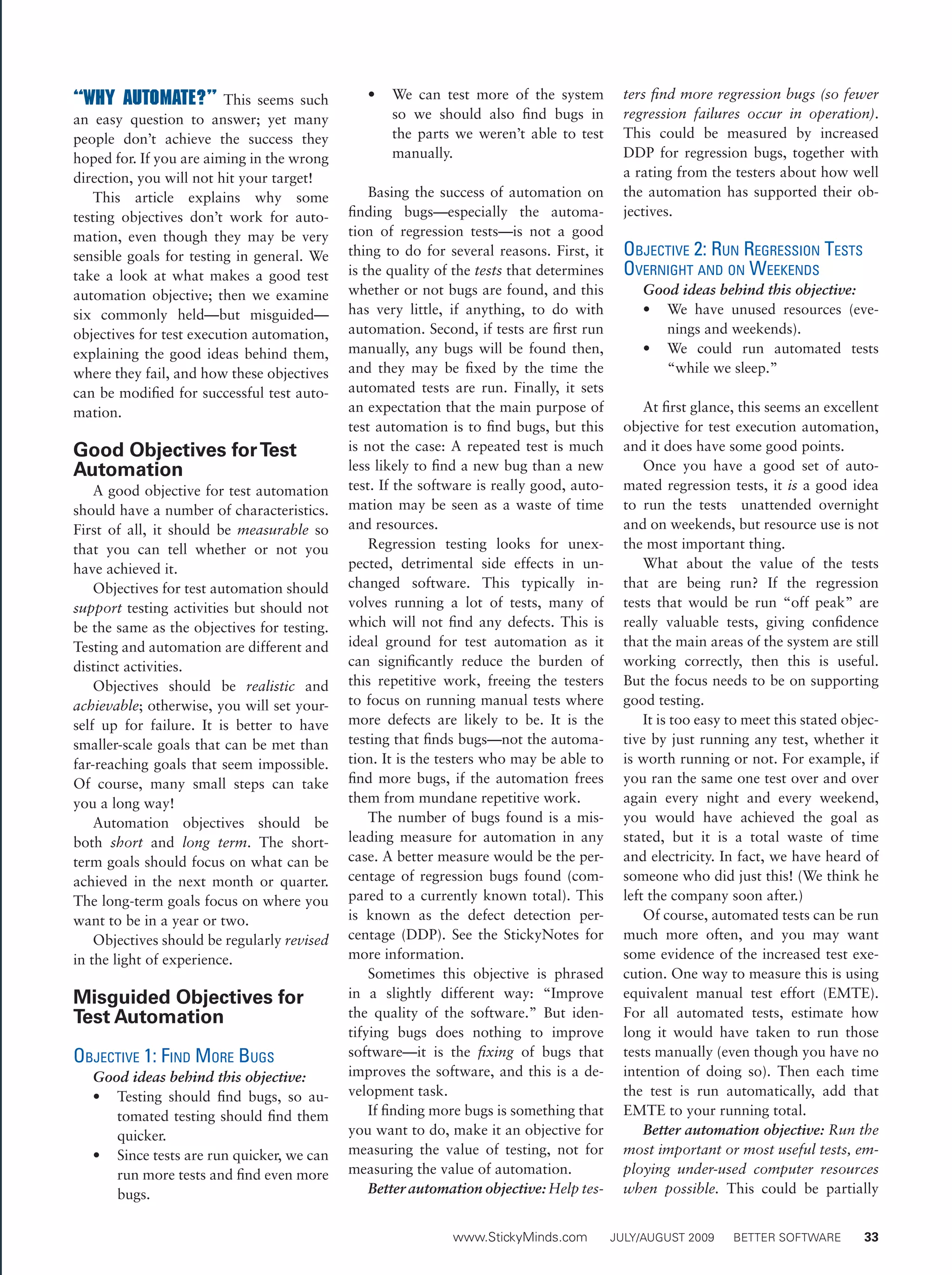 www.StickyMinds.com	 JULY/AUGUST 2009	 BETTER SOFTWARE 	 33
“Why automate?” This seems such
an easy question to answer; yet many
people don’t achieve the success they
hoped for. If you are aiming in the wrong
direction, you will not hit your target!
This article explains why some
testing objectives don’t work for auto-
mation, even though they may be very
sensible goals for testing in general. We
take a look at what makes a good test
automation objective; then we examine
six commonly held—but misguided—
objectives for test execution automation,
explaining the good ideas behind them,
where they fail, and how these objectives
can be modified for successful test auto-
mation.
Good Objectives forTest
Automation
A good objective for test automation
should have a number of characteristics.
First of all, it should be measurable so
that you can tell whether or not you
have achieved it.
Objectives for test automation should
support testing activities but should not
be the same as the objectives for testing.
Testing and automation are different and
distinct activities.
Objectives should be realistic and
achievable; otherwise, you will set your-
self up for failure. It is better to have
smaller-scale goals that can be met than
far-reaching goals that seem impossible.
Of course, many small steps can take
you a long way!
Automation objectives should be
both short and long term. The short-
term goals should focus on what can be
achieved in the next month or quarter.
The long-term goals focus on where you
want to be in a year or two.
Objectives should be regularly revised
in the light of experience.
Misguided Objectives for
Test Automation
Objective 1: Find More Bugs
Good ideas behind this objective:
•	 Testing should find bugs, so au-
tomated testing should find them
quicker.
•	 Since tests are run quicker, we can
run more tests and find even more
bugs.
•	 We can test more of the system
so we should also find bugs in
the parts we weren’t able to test
manually.
Basing the success of automation on
finding bugs—especially the automa-
tion of regression tests—is not a good
thing to do for several reasons. First, it
is the quality of the tests that determines
whether or not bugs are found, and this
has very little, if anything, to do with
automation. Second, if tests are first run
manually, any bugs will be found then,
and they may be fixed by the time the
automated tests are run. Finally, it sets
an expectation that the main purpose of
test automation is to find bugs, but this
is not the case: A repeated test is much
less likely to find a new bug than a new
test. If the software is really good, auto-
mation may be seen as a waste of time
and resources.
Regression testing looks for unex-
pected, detrimental side effects in un-
changed software. This typically in-
volves running a lot of tests, many of
which will not find any defects. This is
ideal ground for test automation as it
can significantly reduce the burden of
this repetitive work, freeing the testers
to focus on running manual tests where
more defects are likely to be. It is the
testing that finds bugs—not the automa-
tion. It is the testers who may be able to
find more bugs, if the automation frees
them from mundane repetitive work.
The number of bugs found is a mis-
leading measure for automation in any
case. A better measure would be the per-
centage of regression bugs found (com-
pared to a currently known total). This
is known as the defect detection per-
centage (DDP). See the StickyNotes for
more information.
Sometimes this objective is phrased
in a slightly different way: “Improve
the quality of the software.” But iden-
tifying bugs does nothing to improve
software—it is the fixing of bugs that
improves the software, and this is a de-
velopment task.
If finding more bugs is something that
you want to do, make it an objective for
measuring the value of testing, not for
measuring the value of automation.
Better automation objective: Help tes-
ters find more regression bugs (so fewer
regression failures occur in operation).
This could be measured by increased
DDP for regression bugs, together with
a rating from the testers about how well
the automation has supported their ob-
jectives.
Objective 2: Run Regression Tests
Overnight and on Weekends
Good ideas behind this objective:
•	 We have unused resources (eve-
nings and weekends).
•	 We could run automated tests
“while we sleep.”
At first glance, this seems an excellent
objective for test execution automation,
and it does have some good points.
Once you have a good set of auto-
mated regression tests, it is a good idea
to run the tests unattended overnight
and on weekends, but resource use is not
the most important thing.
What about the value of the tests
that are being run? If the regression
tests that would be run “off peak” are
really valuable tests, giving confidence
that the main areas of the system are still
working correctly, then this is useful.
But the focus needs to be on supporting
good testing.
It is too easy to meet this stated objec-
tive by just running any test, whether it
is worth running or not. For example, if
you ran the same one test over and over
again every night and every weekend,
you would have achieved the goal as
stated, but it is a total waste of time
and electricity. In fact, we have heard of
someone who did just this! (We think he
left the company soon after.)
Of course, automated tests can be run
much more often, and you may want
some evidence of the increased test exe-
cution. One way to measure this is using
equivalent manual test effort (EMTE).
For all automated tests, estimate how
long it would have taken to run those
tests manually (even though you have no
intention of doing so). Then each time
the test is run automatically, add that
EMTE to your running total.
Better automation objective: Run the
most important or most useful tests, em-
ploying under-used computer resources
when possible. This could be partially
 