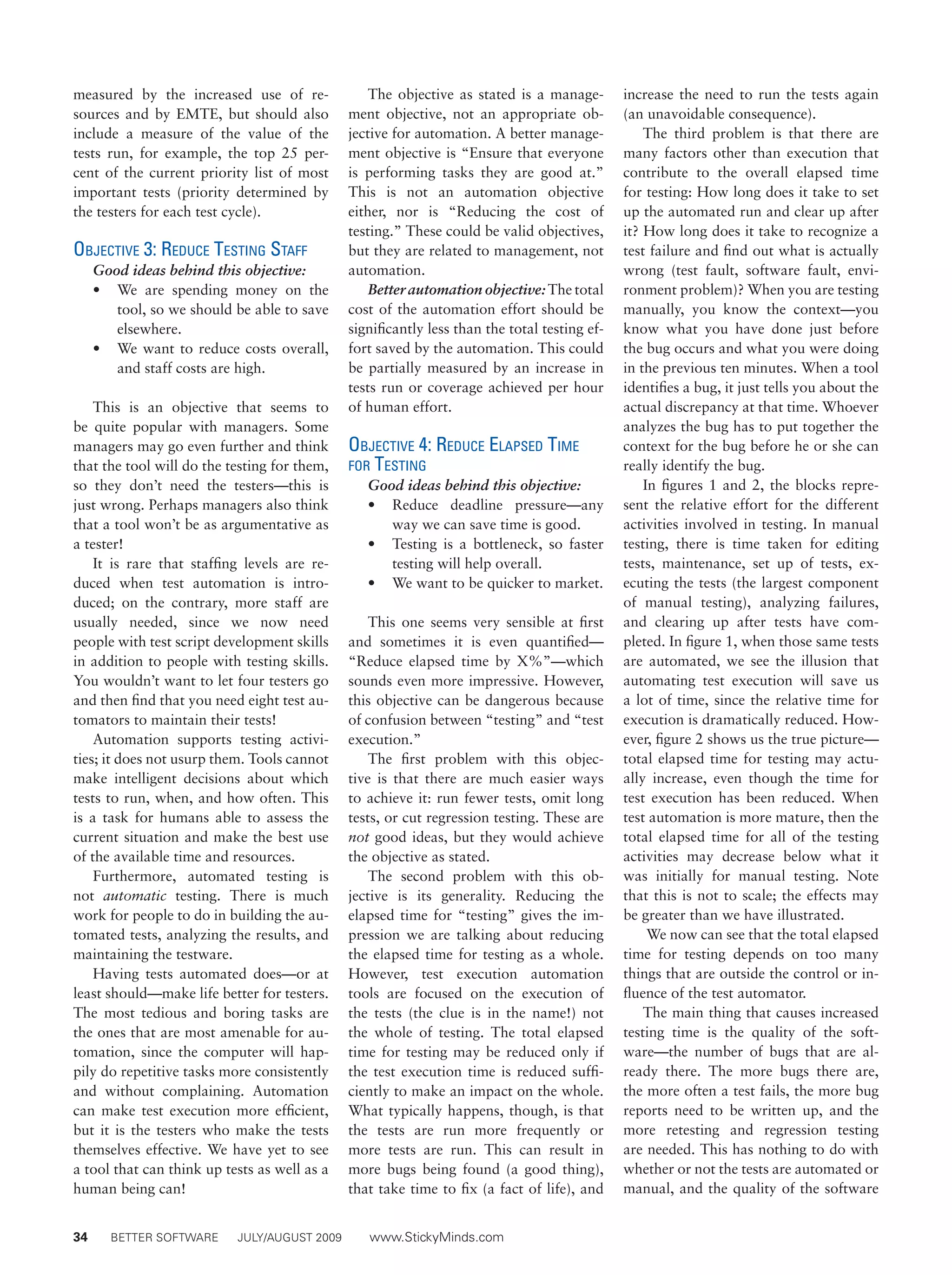 34	 BETTER SOFTWARE	 JULY/AUGUST 2009	 www.StickyMinds.com
measured by the increased use of re-
sources and by EMTE, but should also
include a measure of the value of the
tests run, for example, the top 25 per-
cent of the current priority list of most
important tests (priority determined by
the testers for each test cycle).
Objective 3: Reduce Testing Staff
Good ideas behind this objective:
•	 We are spending money on the
tool, so we should be able to save
elsewhere.
•	 We want to reduce costs overall,
and staff costs are high.
This is an objective that seems to
be quite popular with managers. Some
managers may go even further and think
that the tool will do the testing for them,
so they don’t need the testers—this is
just wrong. Perhaps managers also think
that a tool won’t be as argumentative as
a tester!
It is rare that staffing levels are re-
duced when test automation is intro-
duced; on the contrary, more staff are
usually needed, since we now need
people with test script development skills
in addition to people with testing skills.
You wouldn’t want to let four testers go
and then find that you need eight test au-
tomators to maintain their tests!
Automation supports testing activi-
ties; it does not usurp them. Tools cannot
make intelligent decisions about which
tests to run, when, and how often. This
is a task for humans able to assess the
current situation and make the best use
of the available time and resources.
Furthermore, automated testing is
not automatic testing. There is much
work for people to do in building the au-
tomated tests, analyzing the results, and
maintaining the testware.
Having tests automated does—or at
least should—make life better for testers.
The most tedious and boring tasks are
the ones that are most amenable for au-
tomation, since the computer will hap-
pily do repetitive tasks more consistently
and without complaining. Automation
can make test execution more efficient,
but it is the testers who make the tests
themselves effective. We have yet to see
a tool that can think up tests as well as a
human being can!
The objective as stated is a manage-
ment objective, not an appropriate ob-
jective for automation. A better manage-
ment objective is “Ensure that everyone
is performing tasks they are good at.”
This is not an automation objective
either, nor is “Reducing the cost of
testing.” These could be valid objectives,
but they are related to management, not
automation.
Better automation objective: The total
cost of the automation effort should be
significantly less than the total testing ef-
fort saved by the automation. This could
be partially measured by an increase in
tests run or coverage achieved per hour
of human effort.
Objective 4: Reduce Elapsed Time
for Testing
Good ideas behind this objective:
•	 Reduce deadline pressure—any
way we can save time is good.
•	 Testing is a bottleneck, so faster
testing will help overall.
•	 We want to be quicker to market.
This one seems very sensible at first
and sometimes it is even quantified—
“Reduce elapsed time by X%”—which
sounds even more impressive. However,
this objective can be dangerous because
of confusion between “testing” and “test
execution.”
The first problem with this objec-
tive is that there are much easier ways
to achieve it: run fewer tests, omit long
tests, or cut regression testing. These are
not good ideas, but they would achieve
the objective as stated.
The second problem with this ob-
jective is its generality. Reducing the
elapsed time for “testing” gives the im-
pression we are talking about reducing
the elapsed time for testing as a whole.
However, test execution automation
tools are focused on the execution of
the tests (the clue is in the name!) not
the whole of testing. The total elapsed
time for testing may be reduced only if
the test execution time is reduced suffi-
ciently to make an impact on the whole.
What typically happens, though, is that
the tests are run more frequently or
more tests are run. This can result in
more bugs being found (a good thing),
that take time to fix (a fact of life), and
increase the need to run the tests again
(an unavoidable consequence).
The third problem is that there are
many factors other than execution that
contribute to the overall elapsed time
for testing: How long does it take to set
up the automated run and clear up after
it? How long does it take to recognize a
test failure and find out what is actually
wrong (test fault, software fault, envi-
ronment problem)? When you are testing
manually, you know the context—you
know what you have done just before
the bug occurs and what you were doing
in the previous ten minutes. When a tool
identifies a bug, it just tells you about the
actual discrepancy at that time. Whoever
analyzes the bug has to put together the
context for the bug before he or she can
really identify the bug.
In figures 1 and 2, the blocks repre-
sent the relative effort for the different
activities involved in testing. In manual
testing, there is time taken for editing
tests, maintenance, set up of tests, ex-
ecuting the tests (the largest component
of manual testing), analyzing failures,
and clearing up after tests have com-
pleted. In figure 1, when those same tests
are automated, we see the illusion that
automating test execution will save us
a lot of time, since the relative time for
execution is dramatically reduced. How-
ever, figure 2 shows us the true picture—
total elapsed time for testing may actu-
ally increase, even though the time for
test execution has been reduced. When
test automation is more mature, then the
total elapsed time for all of the testing
activities may decrease below what it
was initially for manual testing. Note
that this is not to scale; the effects may
be greater than we have illustrated.
We now can see that the total elapsed
time for testing depends on too many
things that are outside the control or in-
fluence of the test automator.
The main thing that causes increased
testing time is the quality of the soft-
ware—the number of bugs that are al-
ready there. The more bugs there are,
the more often a test fails, the more bug
reports need to be written up, and the
more retesting and regression testing
are needed. This has nothing to do with
whether or not the tests are automated or
manual, and the quality of the software
 