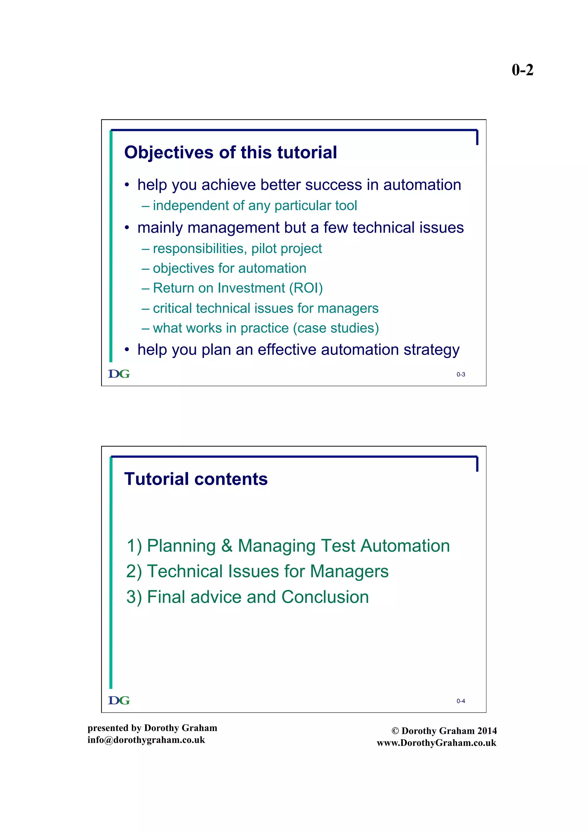 0-2
presented by Dorothy Graham
info@dorothygraham.co.uk
© Dorothy Graham 2014
www.DorothyGraham.co.uk
0-3
Objectives of this tutorial
•  help you achieve better success in automation
– independent of any particular tool
•  mainly management but a few technical issues
– responsibilities, pilot project
– objectives for automation
– Return on Investment (ROI)
– critical technical issues for managers
– what works in practice (case studies)
•  help you plan an effective automation strategy
0-4
Tutorial contents
1) Planning & Managing Test Automation
2) Technical Issues for Managers
3) Final advice and Conclusion
 