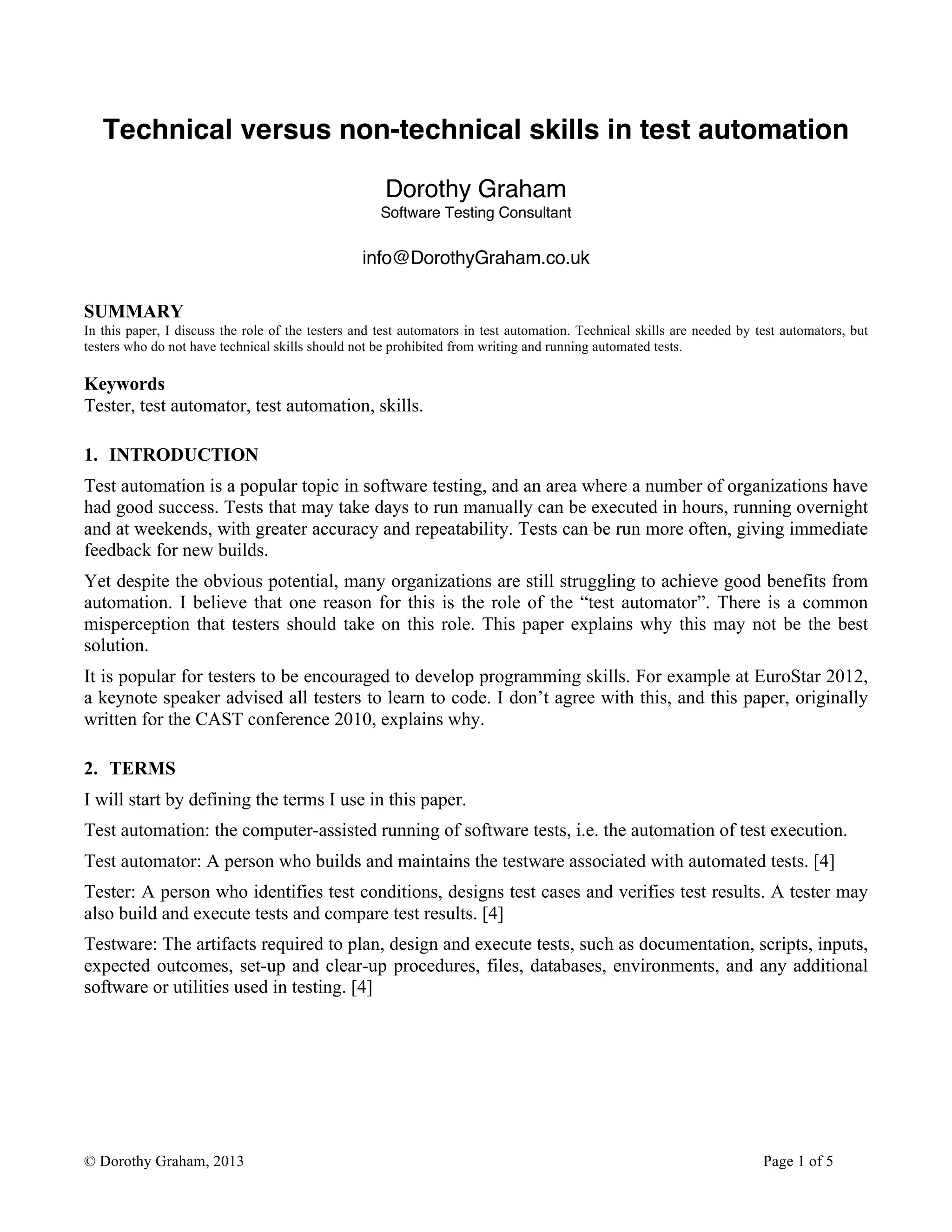 © Dorothy Graham, 2013 Page 1 of 5
Technical versus non-technical skills in test automation
Dorothy Graham
Software Testing Consultant
info@DorothyGraham.co.uk
SUMMARY
In this paper, I discuss the role of the testers and test automators in test automation. Technical skills are needed by test automators, but
testers who do not have technical skills should not be prohibited from writing and running automated tests.
Keywords
Tester, test automator, test automation, skills.
1. INTRODUCTION
Test automation is a popular topic in software testing, and an area where a number of organizations have
had good success. Tests that may take days to run manually can be executed in hours, running overnight
and at weekends, with greater accuracy and repeatability. Tests can be run more often, giving immediate
feedback for new builds.
Yet despite the obvious potential, many organizations are still struggling to achieve good benefits from
automation. I believe that one reason for this is the role of the “test automator”. There is a common
misperception that testers should take on this role. This paper explains why this may not be the best
solution.
It is popular for testers to be encouraged to develop programming skills. For example at EuroStar 2012,
a keynote speaker advised all testers to learn to code. I don’t agree with this, and this paper, originally
written for the CAST conference 2010, explains why.
2. TERMS
I will start by defining the terms I use in this paper.
Test automation: the computer-assisted running of software tests, i.e. the automation of test execution.
Test automator: A person who builds and maintains the testware associated with automated tests. [4]
Tester: A person who identifies test conditions, designs test cases and verifies test results. A tester may
also build and execute tests and compare test results. [4]
Testware: The artifacts required to plan, design and execute tests, such as documentation, scripts, inputs,
expected outcomes, set-up and clear-up procedures, files, databases, environments, and any additional
software or utilities used in testing. [4]
 