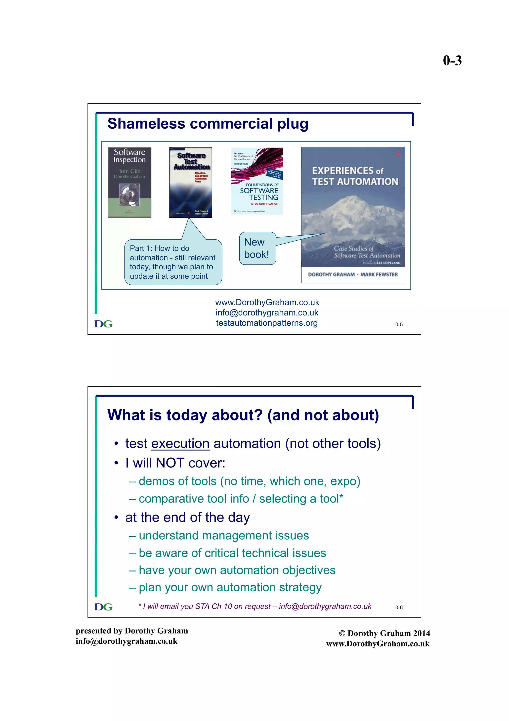 0-3
presented by Dorothy Graham
info@dorothygraham.co.uk
© Dorothy Graham 2014
www.DorothyGraham.co.uk
0-5
Shameless commercial plug
www.DorothyGraham.co.uk
info@dorothygraham.co.uk
testautomationpatterns.org
Part 1: How to do
automation - still relevant
today, though we plan to
update it at some point
New
book!
0-6
What is today about? (and not about)
•  test execution automation (not other tools)
•  I will NOT cover:
– demos of tools (no time, which one, expo)
– comparative tool info / selecting a tool*
•  at the end of the day
– understand management issues
– be aware of critical technical issues
– have your own automation objectives
– plan your own automation strategy
* I will email you STA Ch 10 on request – info@dorothygraham.co.uk
 