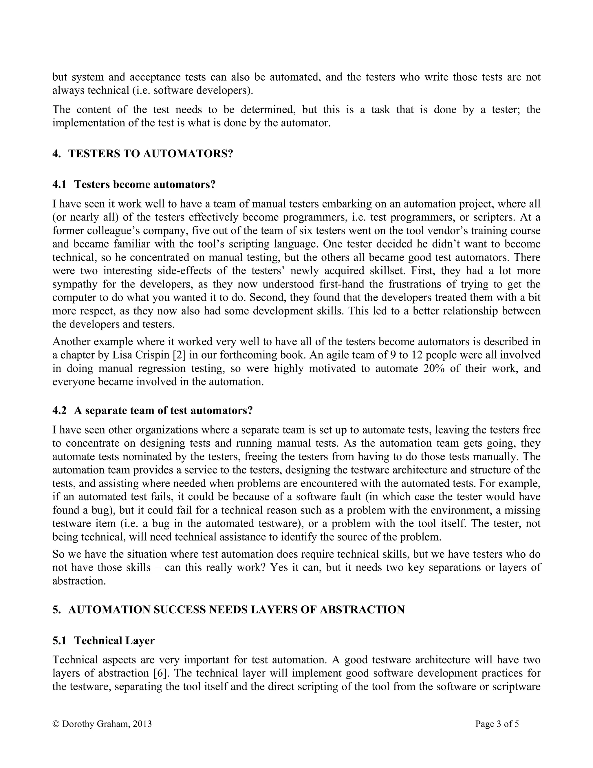 © Dorothy Graham, 2013 Page 3 of 5
but system and acceptance tests can also be automated, and the testers who write those tests are not
always technical (i.e. software developers).
The content of the test needs to be determined, but this is a task that is done by a tester; the
implementation of the test is what is done by the automator.
4. TESTERS TO AUTOMATORS?
4.1 Testers become automators?
I have seen it work well to have a team of manual testers embarking on an automation project, where all
(or nearly all) of the testers effectively become programmers, i.e. test programmers, or scripters. At a
former colleague’s company, five out of the team of six testers went on the tool vendor’s training course
and became familiar with the tool’s scripting language. One tester decided he didn’t want to become
technical, so he concentrated on manual testing, but the others all became good test automators. There
were two interesting side-effects of the testers’ newly acquired skillset. First, they had a lot more
sympathy for the developers, as they now understood first-hand the frustrations of trying to get the
computer to do what you wanted it to do. Second, they found that the developers treated them with a bit
more respect, as they now also had some development skills. This led to a better relationship between
the developers and testers.
Another example where it worked very well to have all of the testers become automators is described in
a chapter by Lisa Crispin [2] in our forthcoming book. An agile team of 9 to 12 people were all involved
in doing manual regression testing, so were highly motivated to automate 20% of their work, and
everyone became involved in the automation.
4.2 A separate team of test automators?
I have seen other organizations where a separate team is set up to automate tests, leaving the testers free
to concentrate on designing tests and running manual tests. As the automation team gets going, they
automate tests nominated by the testers, freeing the testers from having to do those tests manually. The
automation team provides a service to the testers, designing the testware architecture and structure of the
tests, and assisting where needed when problems are encountered with the automated tests. For example,
if an automated test fails, it could be because of a software fault (in which case the tester would have
found a bug), but it could fail for a technical reason such as a problem with the environment, a missing
testware item (i.e. a bug in the automated testware), or a problem with the tool itself. The tester, not
being technical, will need technical assistance to identify the source of the problem.
So we have the situation where test automation does require technical skills, but we have testers who do
not have those skills – can this really work? Yes it can, but it needs two key separations or layers of
abstraction.
5. AUTOMATION SUCCESS NEEDS LAYERS OF ABSTRACTION
5.1 Technical Layer
Technical aspects are very important for test automation. A good testware architecture will have two
layers of abstraction [6]. The technical layer will implement good software development practices for
the testware, separating the tool itself and the direct scripting of the tool from the software or scriptware
 