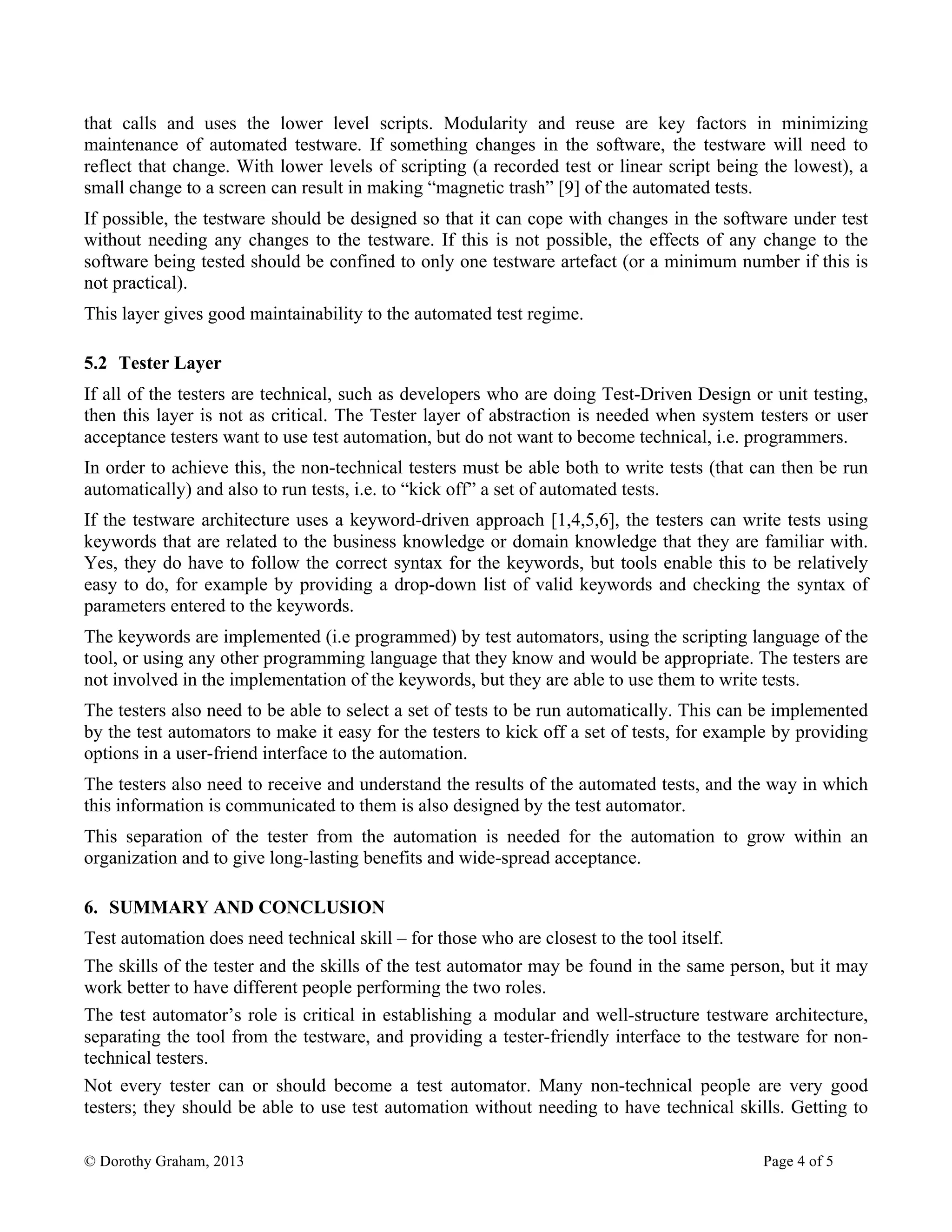 © Dorothy Graham, 2013 Page 4 of 5
that calls and uses the lower level scripts. Modularity and reuse are key factors in minimizing
maintenance of automated testware. If something changes in the software, the testware will need to
reflect that change. With lower levels of scripting (a recorded test or linear script being the lowest), a
small change to a screen can result in making “magnetic trash” [9] of the automated tests.
If possible, the testware should be designed so that it can cope with changes in the software under test
without needing any changes to the testware. If this is not possible, the effects of any change to the
software being tested should be confined to only one testware artefact (or a minimum number if this is
not practical).
This layer gives good maintainability to the automated test regime.
5.2 Tester Layer
If all of the testers are technical, such as developers who are doing Test-Driven Design or unit testing,
then this layer is not as critical. The Tester layer of abstraction is needed when system testers or user
acceptance testers want to use test automation, but do not want to become technical, i.e. programmers.
In order to achieve this, the non-technical testers must be able both to write tests (that can then be run
automatically) and also to run tests, i.e. to “kick off” a set of automated tests.
If the testware architecture uses a keyword-driven approach [1,4,5,6], the testers can write tests using
keywords that are related to the business knowledge or domain knowledge that they are familiar with.
Yes, they do have to follow the correct syntax for the keywords, but tools enable this to be relatively
easy to do, for example by providing a drop-down list of valid keywords and checking the syntax of
parameters entered to the keywords.
The keywords are implemented (i.e programmed) by test automators, using the scripting language of the
tool, or using any other programming language that they know and would be appropriate. The testers are
not involved in the implementation of the keywords, but they are able to use them to write tests.
The testers also need to be able to select a set of tests to be run automatically. This can be implemented
by the test automators to make it easy for the testers to kick off a set of tests, for example by providing
options in a user-friend interface to the automation.
The testers also need to receive and understand the results of the automated tests, and the way in which
this information is communicated to them is also designed by the test automator.
This separation of the tester from the automation is needed for the automation to grow within an
organization and to give long-lasting benefits and wide-spread acceptance.
6. SUMMARY AND CONCLUSION
Test automation does need technical skill – for those who are closest to the tool itself.
The skills of the tester and the skills of the test automator may be found in the same person, but it may
work better to have different people performing the two roles.
The test automator’s role is critical in establishing a modular and well-structure testware architecture,
separating the tool from the testware, and providing a tester-friendly interface to the testware for non-
technical testers.
Not every tester can or should become a test automator. Many non-technical people are very good
testers; they should be able to use test automation without needing to have technical skills. Getting to
 