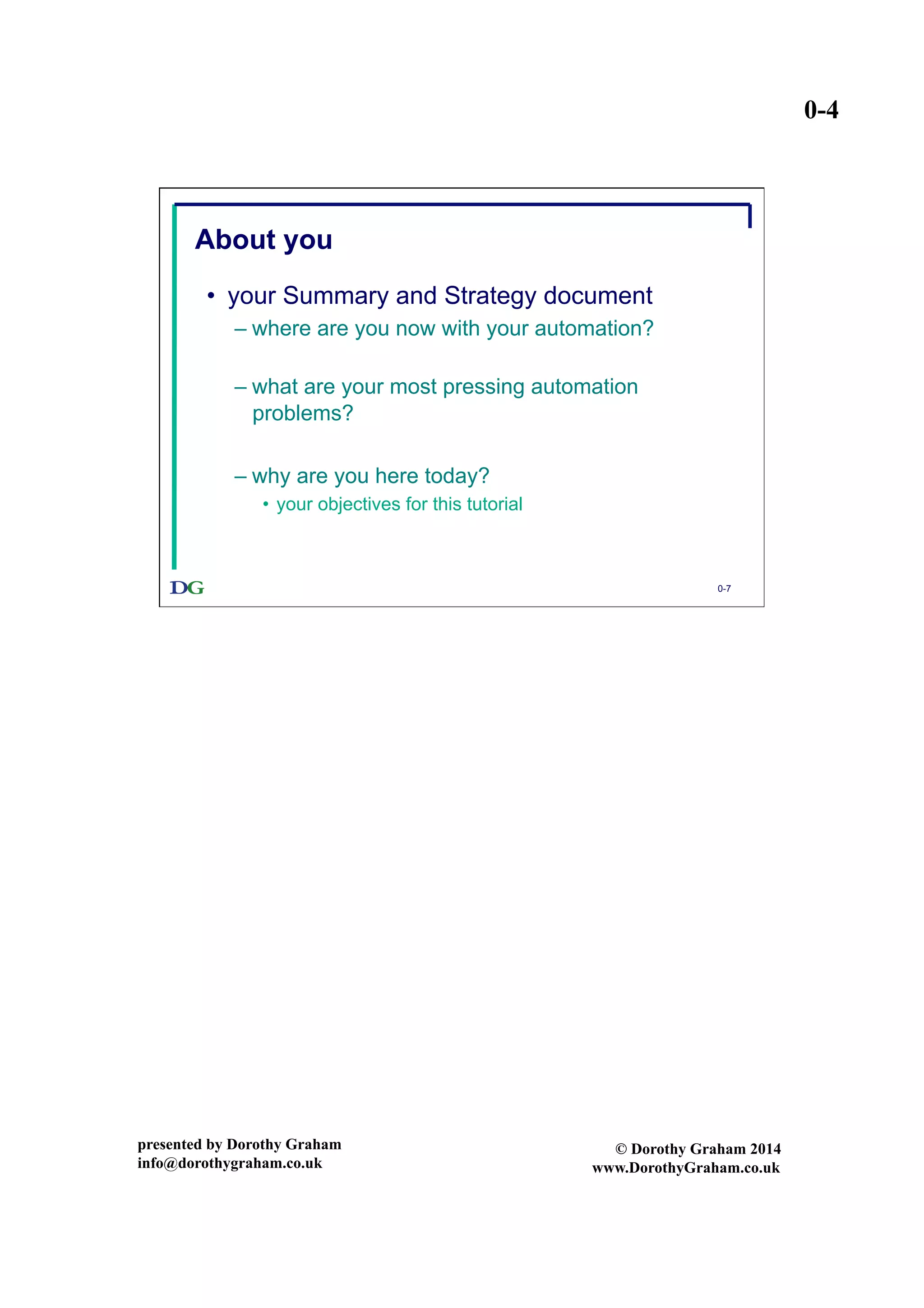 0-4
presented by Dorothy Graham
info@dorothygraham.co.uk
© Dorothy Graham 2014
www.DorothyGraham.co.uk
0-7
About you
•  your Summary and Strategy document
– where are you now with your automation?
– what are your most pressing automation
problems?
– why are you here today?
•  your objectives for this tutorial
 