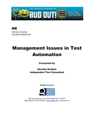 ME
Half-day Tutorials
5/5/2014 8:30:00 AM
Management Issues in Test
Automation
Presented by:
Dorothy Graham
Independent Test Consultant
Brought to you by:
340 Corporate Way, Suite 300, Orange Park, FL 32073
888-268-8770 ∙ 904-278-0524 ∙ sqeinfo@sqe.com ∙ www.sqe.com
 