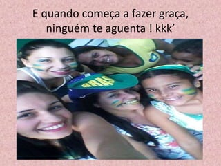 E quando começa a fazer graça,
ninguém te aguenta ! kkk’
 
