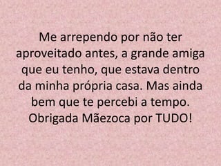 Me arrependo por não ter
aproveitado antes, a grande amiga
que eu tenho, que estava dentro
da minha própria casa. Mas ainda
bem que te percebi a tempo.
Obrigada Mãezoca por TUDO!
 