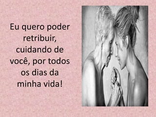 Eu quero poder
retribuir,
cuidando de
você, por todos
os dias da
minha vida!
 
