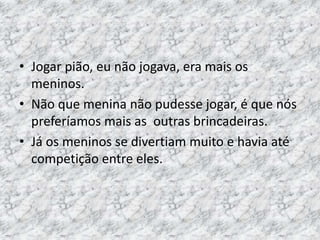 • Jogar pião, eu não jogava, era mais os 
meninos. 
• Não que menina não pudesse jogar, é que nós 
preferíamos mais as outras brincadeiras. 
• Já os meninos se divertiam muito e havia até 
competição entre eles. 
 