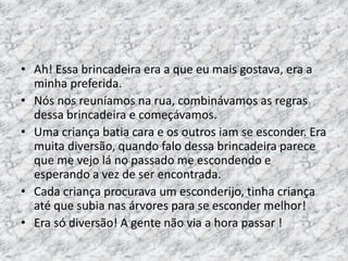• Ah! Essa brincadeira era a que eu mais gostava, era a 
minha preferida. 
• Nós nos reuníamos na rua, combinávamos as regras 
dessa brincadeira e começávamos. 
• Uma criança batia cara e os outros iam se esconder. Era 
muita diversão, quando falo dessa brincadeira parece 
que me vejo lá no passado me escondendo e 
esperando a vez de ser encontrada. 
• Cada criança procurava um esconderijo, tinha criança 
até que subia nas árvores para se esconder melhor! 
• Era só diversão! A gente não via a hora passar ! 
 