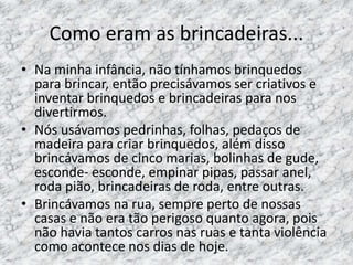 Como eram as brincadeiras... 
• Na minha infância, não tínhamos brinquedos 
para brincar, então precisávamos ser criativos e 
inventar brinquedos e brincadeiras para nos 
divertirmos. 
• Nós usávamos pedrinhas, folhas, pedaços de 
madeira para criar brinquedos, além disso 
brincávamos de cinco marias, bolinhas de gude, 
esconde- esconde, empinar pipas, passar anel, 
roda pião, brincadeiras de roda, entre outras. 
• Brincávamos na rua, sempre perto de nossas 
casas e não era tão perigoso quanto agora, pois 
não havia tantos carros nas ruas e tanta violência 
como acontece nos dias de hoje. 
 
