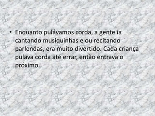• Enquanto pulávamos corda, a gente ia 
cantando musiquinhas e ou recitando 
parlendas, era muito divertido. Cada criança 
pulava corda até errar, então entrava o 
próximo. 
 