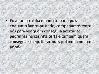 • Pular amarelinha era muito bom, pois 
enquanto íamos pulando, competíamos entre 
nós para ver quem conseguia acertar as 
pedrinhas na casinha certa e também quem 
conseguia se equilibrar mais pulando com um 
pé só. 
 