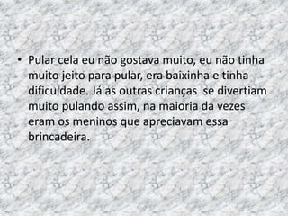 • Pular cela eu não gostava muito, eu não tinha 
muito jeito para pular, era baixinha e tinha 
dificuldade. Já as outras crianças se divertiam 
muito pulando assim, na maioria da vezes 
eram os meninos que apreciavam essa 
brincadeira. 
 