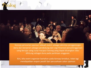 Prolog 
Konsep pencarian sponsor sebuah event sebagai aktivitas penggalangan dana dan berperan sebagai pendukung dari segi finansial penyelenggaraan yang berupa uang tunai maupun barang yang dapat diuangkan atau dihitung sebagai dana pada perkiraan anggaran. Kini, bila event organizer bartahan pada konsep tersebut, tidak lagi mendapatkan respon positif dari perusahaan calon sponsor.  