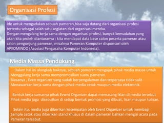 Organisasi Profesi 
Ide untuk mengadakan sebuah pameran,bisa saja datang dari organisasi profesi tertentu sebagai salah satu kegiatan dari organisasi mereka. Dengan mengalang kerja sama dengan organisasi profesi, banyak kemudahan yang akan kita proleh diantaranya : kita mendapat data base calon peserta pameran atau calon pengunjung pameran, misalnya Pameran Komputer disponsori oleh APKOMINDO (Asosiasi Pengusaha Komputer Indonesia). 
Dalam hal ini alangkah baiknya, sebuah pameran mengajak pihak media massa untuk Menggalang kerja sama mempromosikan suatu pameran. Biasanya , Even organizer yang sudah berpengalaman dan terpercaya tidak sulit Menawarkan kerja sama dengan pihak media cetak maupun media elektronik. Bentuk kerja samanya pihak Evwnt Organizer dapat memasang iklan di media tersebut Pihak media juga disebutkan di setiap bentuk promosi yang dibuat, lisan maupun tulisan. Selain itu, media juga diberikan kesempatan oleh Event Organizer untuk membagiSample cetak atau diberikan stand khusus di dalam pameran bahkan mengisi acara padaPameran tersebut.  