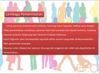 Lembaga Pemerintahan 
Untuk pameran-pameran jenis tertentu, memang Event Organizer bekerja sama dengan 
Pihak pemerintahan contohnya: pameran hasil-hasil produksi dari daerah tertentu, misalnya 
Pameran propinsi Tangerang atau Pameran Produksi Indonesia. 
Event Organizer akan mendapatkan sejumlah daftar peserta yang telah direkomendasikan 
Oleh pemerintah setempat. 
Biayanya selain didapat dari sponsor, bisa juga dari anggaran dari salah satu departemen di 
Pemerintahan.  