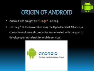  Android was bought by “Google” in 2005.
 On the 5th of the November 2007 the Open Handset Alliance, a
consortium of several companies was unveiled with the goal to
develop open standards for mobile services.
 