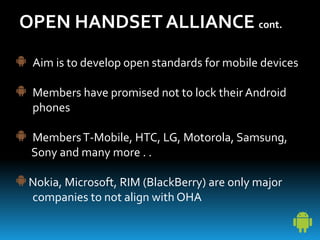 OPEN HANDSET ALLIANCE cont.
Aim is to develop open standards for mobile devices
Members have promised not to lock their Android
phones
MembersT-Mobile, HTC, LG, Motorola, Samsung,
Sony and many more . .
Nokia, Microsoft, RIM (BlackBerry) are only major
companies to not align with OHA
 
