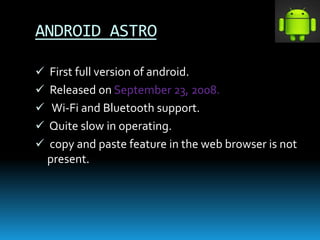 ANDROID ASTRO
 First full version of android.
 Released on September 23, 2008.
 Wi-Fi and Bluetooth support.
 Quite slow in operating.
 copy and paste feature in the web browser is not
present.
 