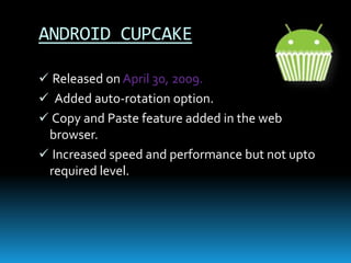 ANDROID CUPCAKE
 Released on April 30, 2009.
 Added auto-rotation option.
 Copy and Paste feature added in the web
browser.
 Increased speed and performance but not upto
required level.
 