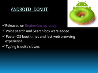 ANDROID DONUT
Released on September 15, 2009.
 Voice search and Search box were added.
 Faster OS boot times and fast web browsing
experience.
 Typing is quite slower.
 