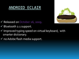 ANDROID ECLAIR
 Released on October 26, 2009.
 Bluetooth 2.1 support.
 Improved typing speed on virtual keyboard, with
smarter dictionary.
 no Adobe flash media support.
 