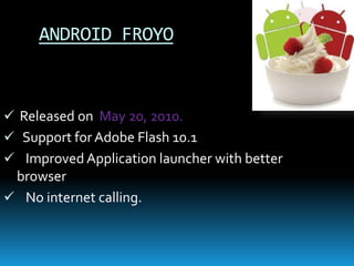 ANDROID FROYO
 Released on May 20, 2010.
 Support for Adobe Flash 10.1
 Improved Application launcher with better
browser
 No internet calling.
 