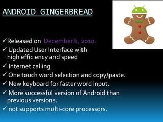 ANDROID GINGERBREAD
Released on December 6, 2010.
 Updated User Interface with
high efficiency and speed
 Internet calling
 One touch word selection and copy/paste.
 New keyboard for faster word input.
 More successful version of Android than
previous versions.
 not supports multi-core processors.
 
