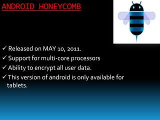 ANDROID HONEYCOMB
 Released on MAY 10, 2011.
 Support for multi-core processors
 Ability to encrypt all user data.
This version of android is only available for
tablets.
 