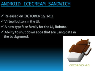 ANDROID ICECREAM SANDWICH
 Released on OCTOBER 19, 2011.
 Virtual button in the UI.
 A new typeface family for the UI, Roboto.
 Ability to shut down apps that are using data in
the background.
 