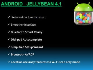 ANDROID JELLYBEAN 4.1
 Released on June 27, 2012.
 Smoother interface
 Bluetooth Smart Ready
 Dial-pad Autocomplete
 Simplified Setup Wizard
 Bluetooth AVRCP
 Location accuracy features via Wi-Fi scan only mode.
 