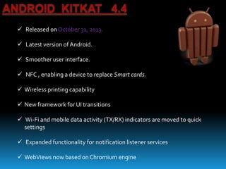 ANDROID KITKAT 4.4
 Released on October 31, 2013.
 Latest version of Android.
 Smoother user interface.
 NFC , enabling a device to replace Smart cards.
 Wireless printing capability
 New framework for UI transitions
 Wi-Fi and mobile data activity (TX/RX) indicators are moved to quick
settings
 Expanded functionality for notification listener services
 WebViews now based on Chromium engine
 