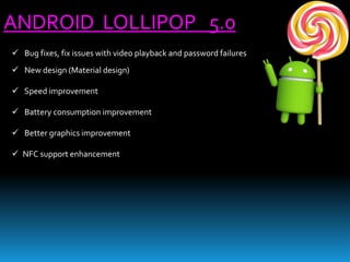 ANDROID LOLLIPOP 5.0
 Bug fixes, fix issues with video playback and password failures
 New design (Material design)
 Speed improvement
 Battery consumption improvement
 Better graphics improvement
 NFC support enhancement
 