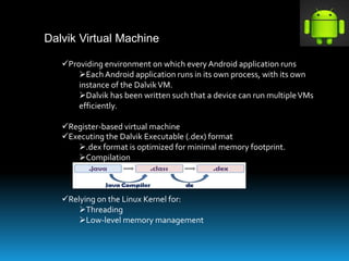 Dalvik Virtual Machine
Providing environment on which every Android application runs
Each Android application runs in its own process, with its own
instance of the DalvikVM.
Dalvik has been written such that a device can run multipleVMs
efficiently.
Register-based virtual machine
Executing the Dalvik Executable (.dex) format
.dex format is optimized for minimal memory footprint.
Compilation
Relying on the Linux Kernel for:
Threading
Low-level memory management
 