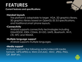 FEATURES
Current features and specifications:
•Handset layouts
The platform is adaptable to larger, VGA, 2D graphics library,
3D graphics library based on OpenGL ES 3.0 specifications,
and traditional smart phone layouts.
•Connectivity
Android supports connectivity technologies including
GSM/EDGE, IDEN, CDMA, EV-DO, UMTS, Bluetooth, Wi-Fi,
LTE, NFC and WiMAX.
•Multiple language support
Android supports multiple languages.
•Media support
Android supports the following audio/video/still media
formats: MP3,MPEG-4, WMV,AVI,AAC, WAV, JPEG, PNG,
GIF, BMP etc.
 