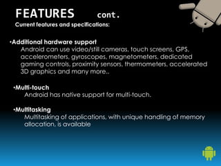 •Additional hardware support
Android can use video/still cameras, touch screens, GPS,
accelerometers, gyroscopes, magnetometers, dedicated
gaming controls, proximity sensors, thermometers, accelerated
3D graphics and many more..
FEATURES cont.
Current features and specifications:
•Multi-touch
Android has native support for multi-touch.
•Multitasking
Multitasking of applications, with unique handling of memory
allocation, is available
 