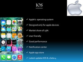  Apple’s operating system
 Designed only for apple devices
 Market share of 23%
 User friendly
 Good performance
 Notification center
 Apple app store
 Latest update:IOS 8.2 beta 4
IOS
 