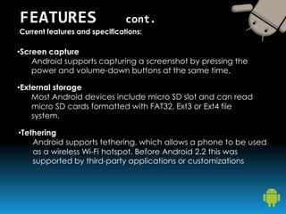 •Screen capture
Android supports capturing a screenshot by pressing the
power and volume-down buttons at the same time.
FEATURES cont.
Current features and specifications:
•External storage
Most Android devices include micro SD slot and can read
micro SD cards formatted with FAT32, Ext3 or Ext4 file
system.
•Tethering
Android supports tethering, which allows a phone to be used
as a wireless Wi-Fi hotspot. Before Android 2.2 this was
supported by third-party applications or customizations
 