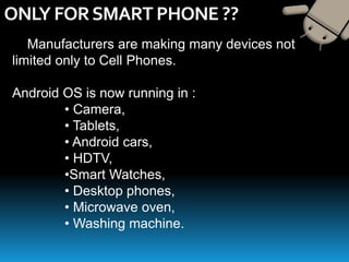 ONLY FORSMART PHONE ??
Manufacturers are making many devices not
limited only to Cell Phones.
Android OS is now running in :
• Camera,
• Tablets,
• Android cars,
• HDTV,
•Smart Watches,
• Desktop phones,
• Microwave oven,
• Washing machine.
 