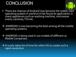 CONCLUSION
 There are chances of Android may become the widely used
operating system in world as it has found its application in
many appliances such as washing machine, microwave
ovens, cameras,TVs etc.
 ANDROID is now becoming the best among all the mobile
operating systems.
 ANDROID is being used in 170 models of different 27
Mobile Companies.
 It surely takes lot of time for other OS to create such a
rapid revolution.
 